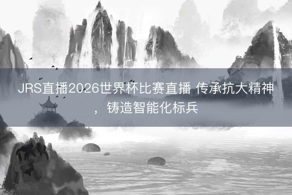 JRS直播2026世界杯比赛直播 传承抗大精神,铸造智能化标兵