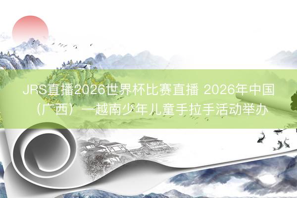 JRS直播2026世界杯比赛直播 2026年中国（广西）—越南少年儿童手拉手活动举办