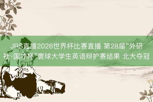 JRS直播2026世界杯比赛直播 第28届“外研社·国才杯”寰球大学生英语辩护赛结果 北大夺冠