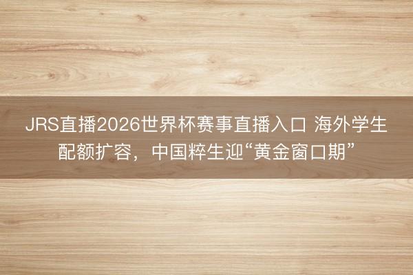 JRS直播2026世界杯赛事直播入口 海外学生配额扩容,中国粹生迎“黄金窗口期”