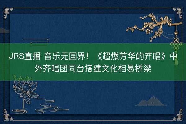 JRS直播 音乐无国界!《超燃芳华的齐唱》中外齐唱团同台搭建文化相易桥梁
