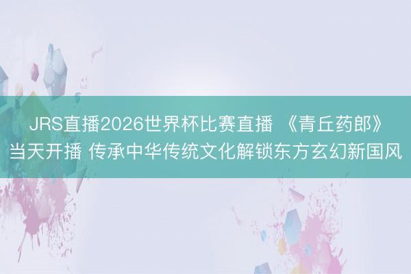 JRS直播2026世界杯比赛直播 《青丘药郎》当天开播 传承中华传统文化解锁东方玄幻新国风