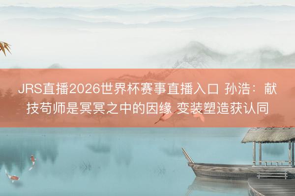 JRS直播2026世界杯赛事直播入口 孙浩:献技苟师是冥冥之中的因缘 变装塑造获认同