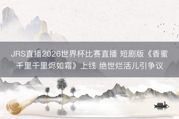 JRS直播2026世界杯比赛直播 短剧版《香蜜千里千里烬如霜》上线 绝世烂活儿引争议