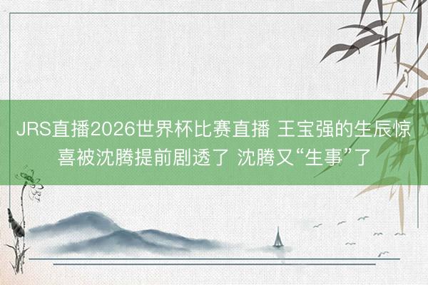 JRS直播2026世界杯比赛直播 王宝强的生辰惊喜被沈腾提前剧透了 沈腾又“生事”了