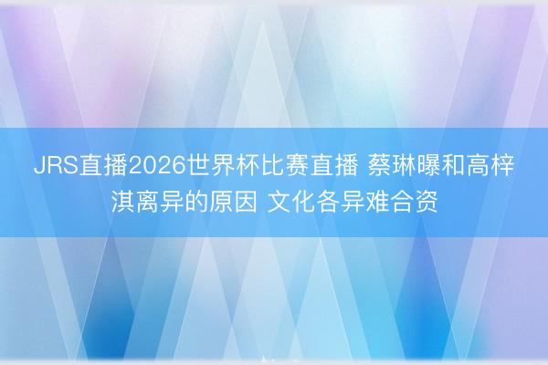 JRS直播2026世界杯比赛直播 蔡琳曝和高梓淇离异的原因 文化各异难合资