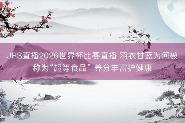 JRS直播2026世界杯比赛直播 羽衣甘蓝为何被称为“超等食品” 养分丰富护健康