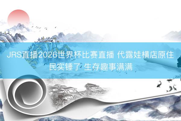 JRS直播2026世界杯比赛直播 代露娃横店原住民实锤了 生存趣事满满