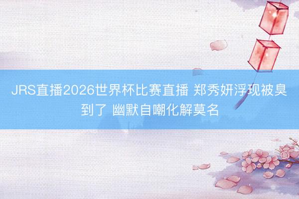 JRS直播2026世界杯比赛直播 郑秀妍浮现被臭到了 幽默自嘲化解莫名