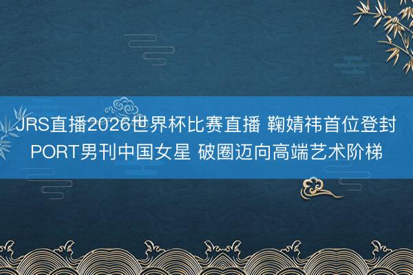 JRS直播2026世界杯比赛直播 鞠婧祎首位登封PORT男刊中国女星 破圈迈向高端艺术阶梯