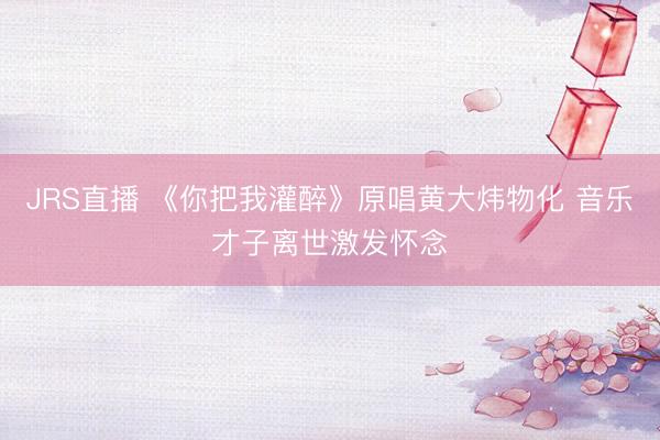 JRS直播 《你把我灌醉》原唱黄大炜物化 音乐才子离世激发怀念
