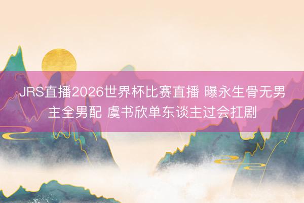 JRS直播2026世界杯比赛直播 曝永生骨无男主全男配 虞书欣单东谈主过会扛剧