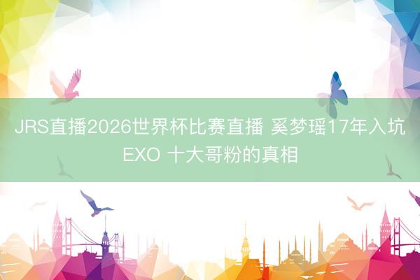 JRS直播2026世界杯比赛直播 奚梦瑶17年入坑EXO 十大哥粉的真相