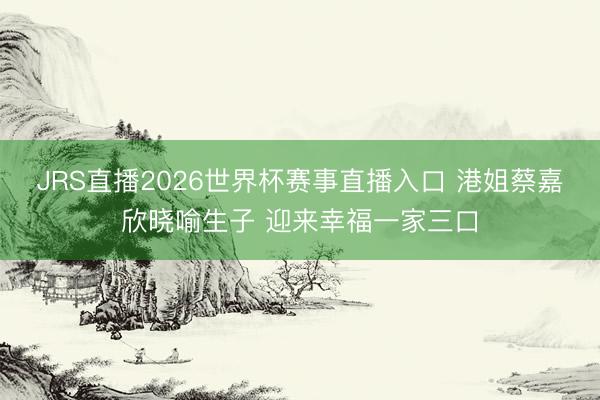 JRS直播2026世界杯赛事直播入口 港姐蔡嘉欣晓喻生子 迎来幸福一家三口