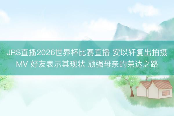 JRS直播2026世界杯比赛直播 安以轩复出拍摄MV 好友表示其现状 顽强母亲的荣达之路