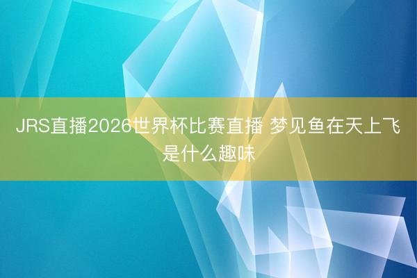 JRS直播2026世界杯比赛直播 梦见鱼在天上飞是什么趣味