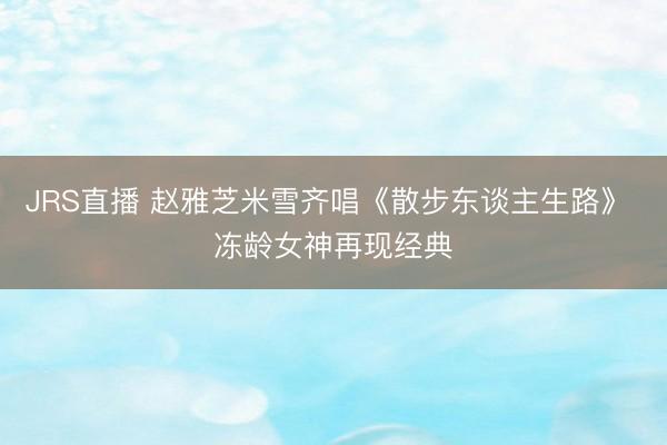 JRS直播 赵雅芝米雪齐唱《散步东谈主生路》 冻龄女神再现经典