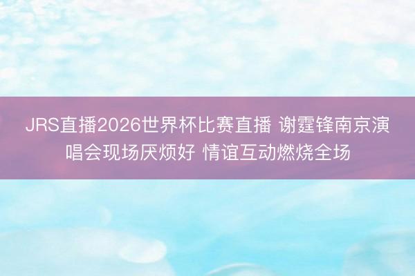 JRS直播2026世界杯比赛直播 谢霆锋南京演唱会现场厌烦好 情谊互动燃烧全场