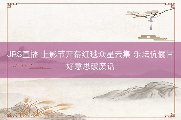JRS直播 上影节开幕红毯众星云集 乐坛伉俪甘好意思破废话