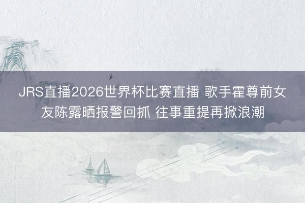 JRS直播2026世界杯比赛直播 歌手霍尊前女友陈露晒报警回抓 往事重提再掀浪潮