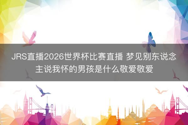 JRS直播2026世界杯比赛直播 梦见别东说念主说我怀的男孩是什么敬爱敬爱