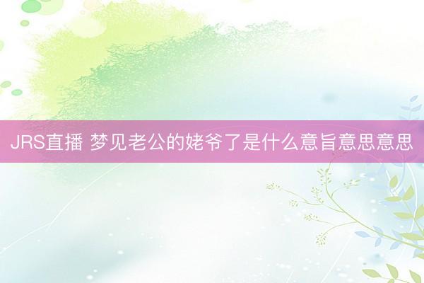 JRS直播 梦见老公的姥爷了是什么意旨意思意思