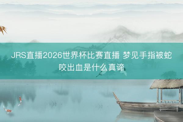 JRS直播2026世界杯比赛直播 梦见手指被蛇咬出血是什么真谛