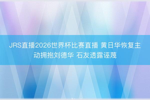 JRS直播2026世界杯比赛直播 黄日华恢复主动拥抱刘德华 石友透露诬蔑