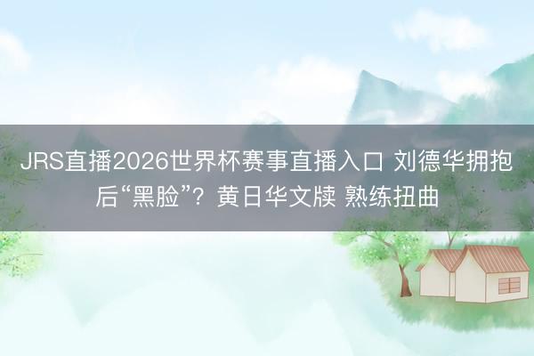 JRS直播2026世界杯赛事直播入口 刘德华拥抱后“黑脸”?黄日华文牍 熟练扭曲