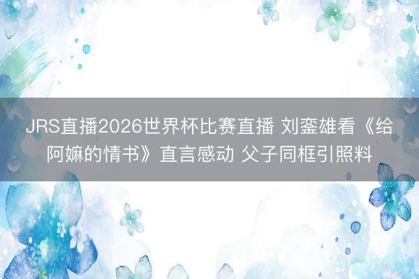 JRS直播2026世界杯比赛直播 刘銮雄看《给阿嫲的情书》直言感动 父子同框引照料