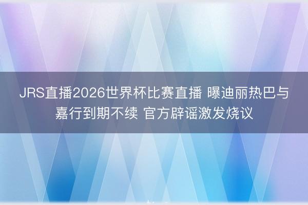 JRS直播2026世界杯比赛直播 曝迪丽热巴与嘉行到期不续 官方辟谣激发烧议