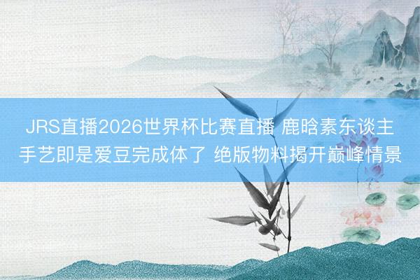 JRS直播2026世界杯比赛直播 鹿晗素东谈主手艺即是爱豆完成体了 绝版物料揭开巅峰情景