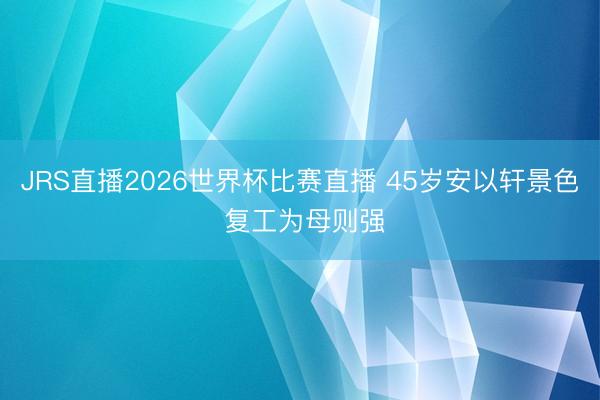 JRS直播2026世界杯比赛直播 45岁安以轩景色 复工为母则强