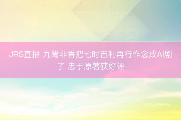 JRS直播 九鹭非香把七时吉利再行作念成AI剧了 忠于原著获好评