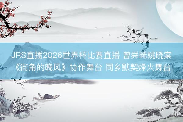 JRS直播2026世界杯比赛直播 曾舜晞姚晓棠《街角的晚风》协作舞台 同乡默契烽火舞台