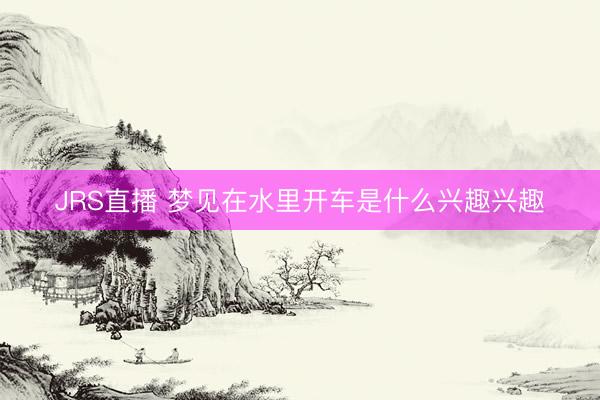 JRS直播 梦见在水里开车是什么兴趣兴趣