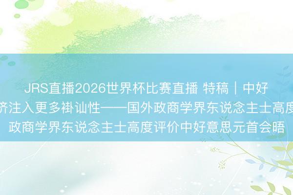 JRS直播2026世界杯比赛直播 特稿|中好意思相向而举止世界经济注入更多褂讪性——国外政商学界东说念主士高度评价中好意思元首会晤