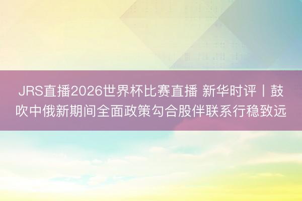 JRS直播2026世界杯比赛直播 新华时评丨鼓吹中俄新期间全面政策勾合股伴联系行稳致远