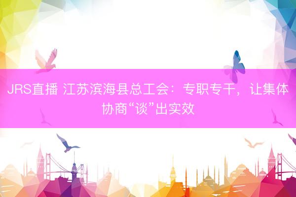 JRS直播 江苏滨海县总工会:专职专干,让集体协商“谈”出实效