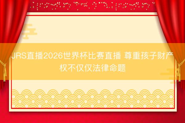 JRS直播2026世界杯比赛直播 尊重孩子财产权不仅仅法律命题