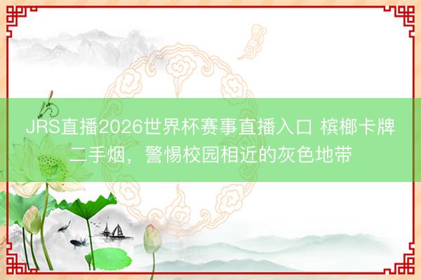 JRS直播2026世界杯赛事直播入口 槟榔卡牌二手烟,警惕校园相近的灰色地带