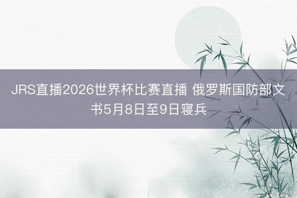 JRS直播2026世界杯比赛直播 俄罗斯国防部文书5月8日至9日寝兵