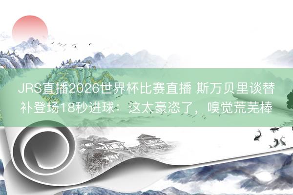 JRS直播2026世界杯比赛直播 斯万贝里谈替补登场18秒进球：这太豪恣了，嗅觉荒芜棒