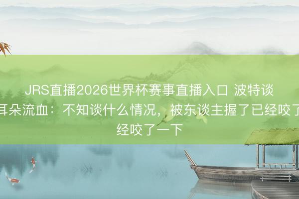 JRS直播2026世界杯赛事直播入口 波特谈赛后耳朵流血:不知谈什么情况,被东谈主握了已经咬了一下