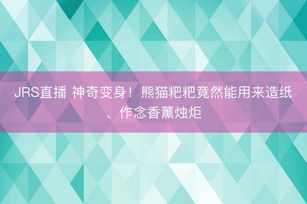 JRS直播 神奇变身！熊猫粑粑竟然能用来造纸、作念香薰烛炬