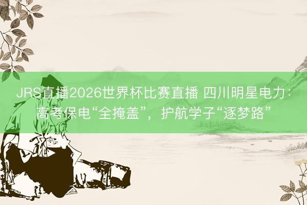 JRS直播2026世界杯比赛直播 四川明星电力：高考保电“全掩盖”，护航学子“逐梦路”