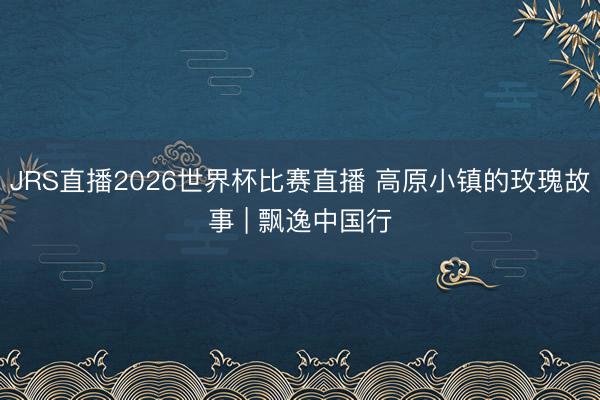 JRS直播2026世界杯比赛直播 高原小镇的玫瑰故事 | 飘逸中国行