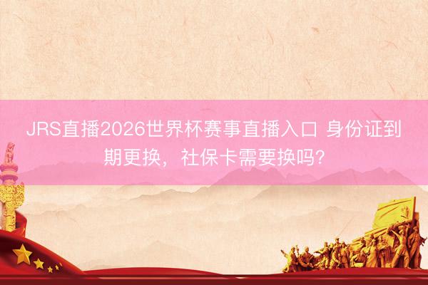 JRS直播2026世界杯赛事直播入口 身份证到期更换,社保卡需要换吗?