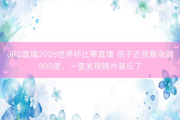 JRS直播2026世界杯比赛直播 孩子近视暴涨到900度,一查发现镜片装反了