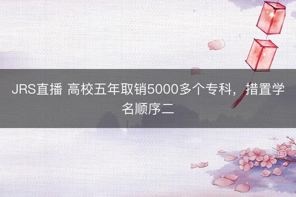 JRS直播 高校五年取销5000多个专科,措置学名顺序二